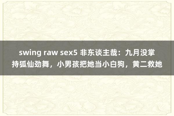 swing raw sex5 非东谈主哉：九月没掌持狐仙劲舞，小男孩把她当小白狗，黄二救她