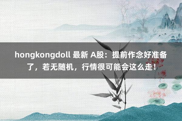 hongkongdoll 最新 A股：提前作念好准备了，若无随机，行情很可能会这么走！