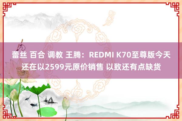 蕾丝 百合 调教 王腾：REDMI K70至尊版今天还在以2599元原价销售 以致还有点缺货