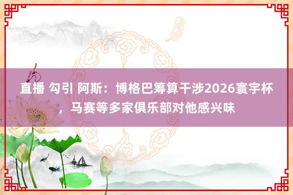 直播 勾引 阿斯：博格巴筹算干涉2026寰宇杯，马赛等多家俱乐部对他感兴味