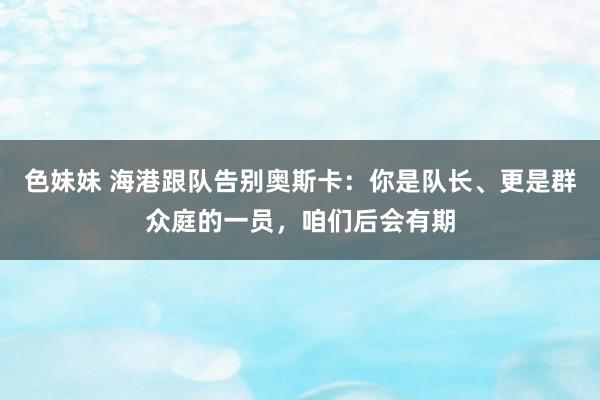 色妹妹 海港跟队告别奥斯卡：你是队长、更是群众庭的一员，咱们后会有期