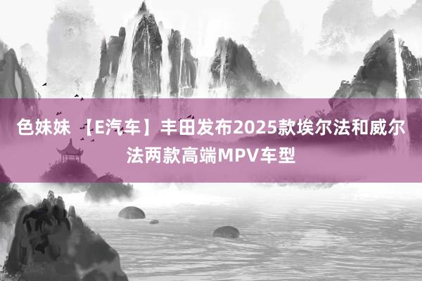 色妹妹 【E汽车】丰田发布2025款埃尔法和威尔法两款高端MPV车型