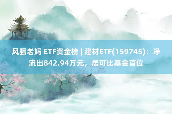 风骚老妈 ETF资金榜 | 建材ETF(159745)：净流出842.94万元，居可比基金首位