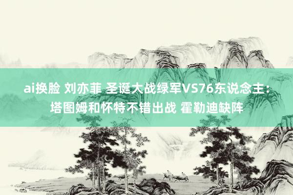 ai换脸 刘亦菲 圣诞大战绿军VS76东说念主：塔图姆和怀特不错出战 霍勒迪缺阵