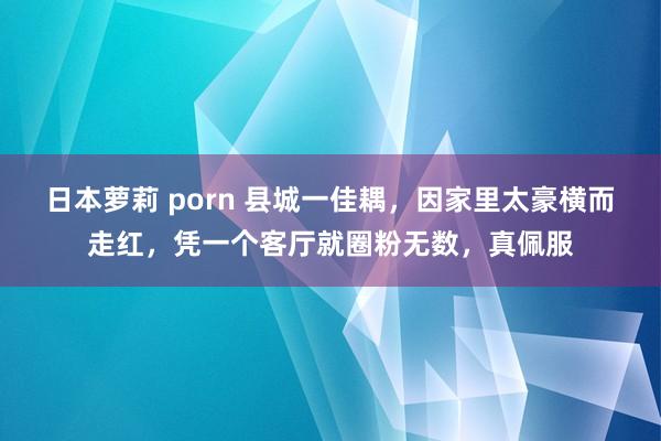 日本萝莉 porn 县城一佳耦，因家里太豪横而走红，凭一个客厅就圈粉无数，真佩服