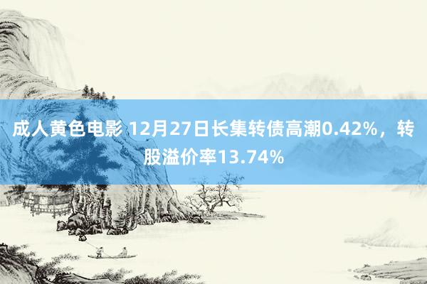 成人黄色电影 12月27日长集转债高潮0.42%，转股溢价率13.74%