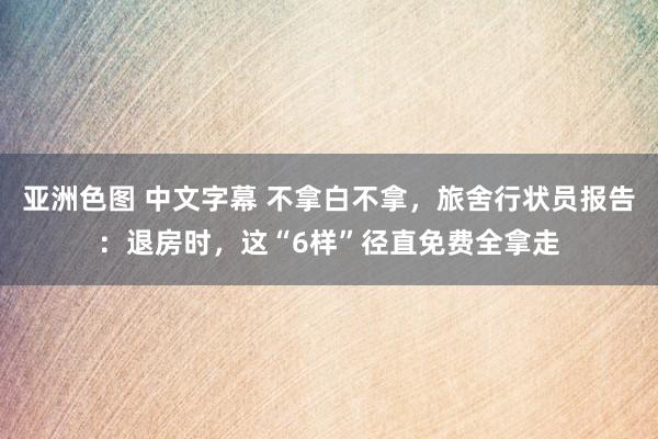 亚洲色图 中文字幕 不拿白不拿，旅舍行状员报告：退房时，这“6样”径直免费全拿走