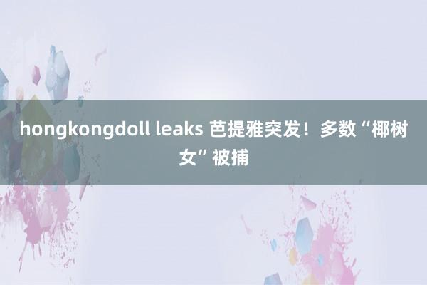 hongkongdoll leaks 芭提雅突发！多数“椰树女”被捕