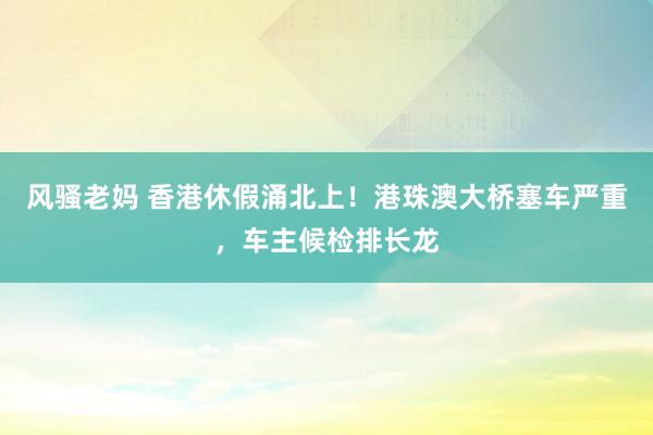 风骚老妈 香港休假涌北上！港珠澳大桥塞车严重，车主候检排长龙