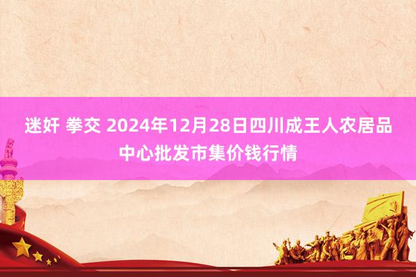 迷奸 拳交 2024年12月28日四川成王人农居品中心批发市集价钱行情