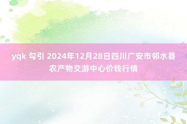 yqk 勾引 2024年12月28日四川广安市邻水县农产物交游中心价钱行情