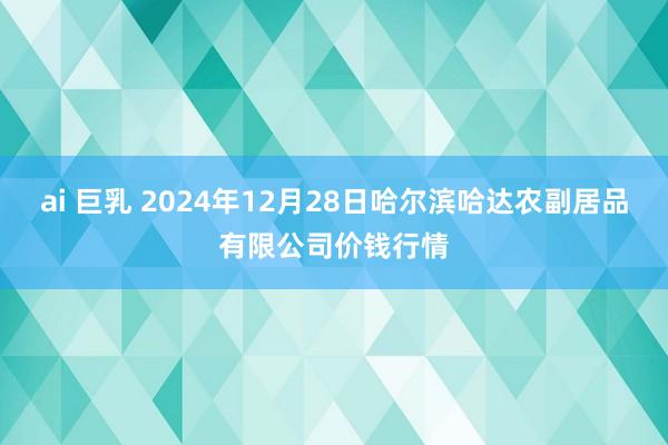 ai 巨乳 2024年12月28日哈尔滨哈达农副居品有限公司价钱行情