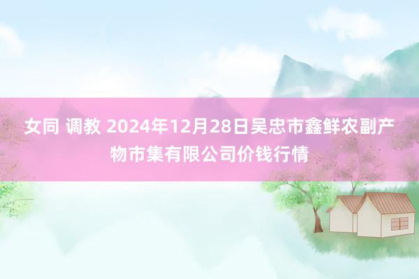 女同 调教 2024年12月28日吴忠市鑫鲜农副产物市集有限公司价钱行情