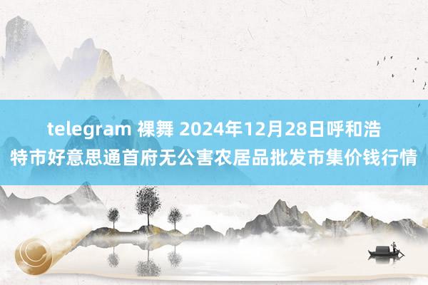 telegram 裸舞 2024年12月28日呼和浩特市好意思通首府无公害农居品批发市集价钱行情