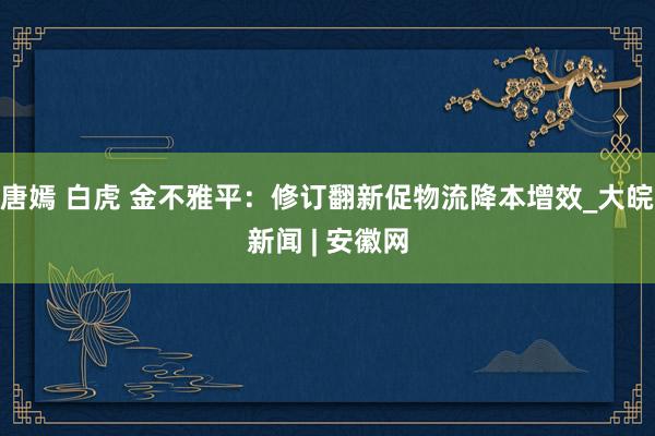 唐嫣 白虎 金不雅平：修订翻新促物流降本增效_大皖新闻 | 安徽网