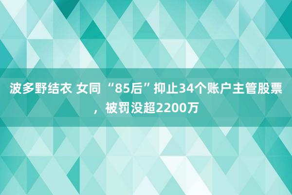 波多野结衣 女同 “85后”抑止34个账户主管股票，被罚没超2200万