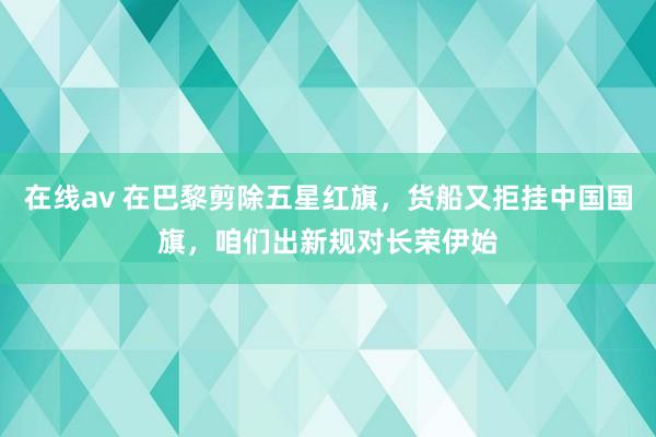 在线av 在巴黎剪除五星红旗，货船又拒挂中国国旗，咱们出新规对长荣伊始