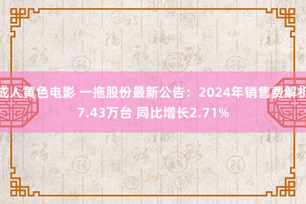 成人黄色电影 一拖股份最新公告：2024年销售费解机7.43万台 同比增长2.71%