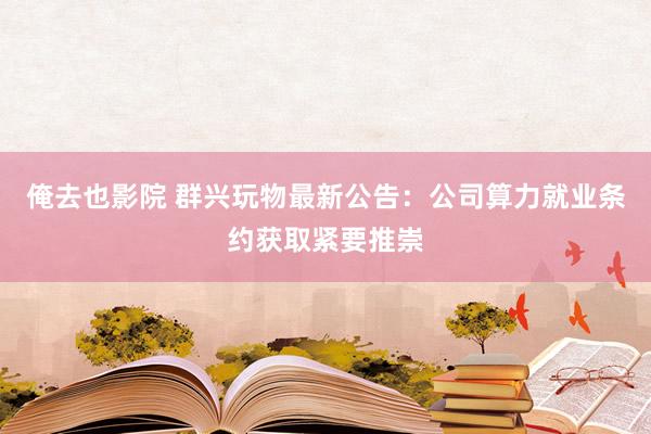 俺去也影院 群兴玩物最新公告：公司算力就业条约获取紧要推崇