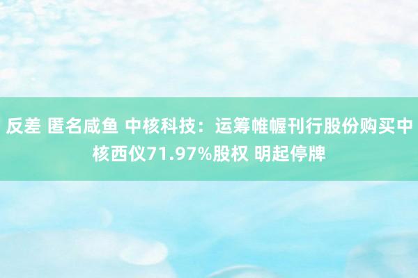 反差 匿名咸鱼 中核科技：运筹帷幄刊行股份购买中核西仪71.97%股权 明起停牌