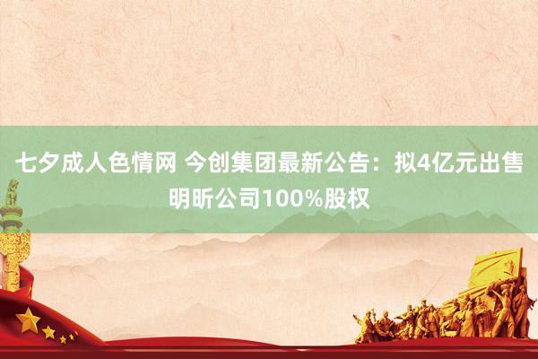 七夕成人色情网 今创集团最新公告：拟4亿元出售明昕公司100%股权