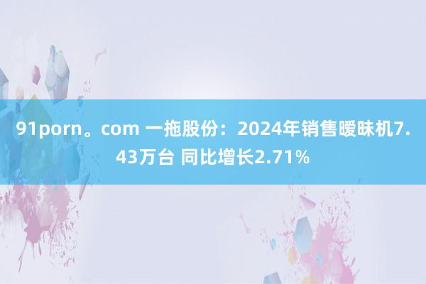 91porn。com 一拖股份：2024年销售暧昧机7.43万台 同比增长2.71%