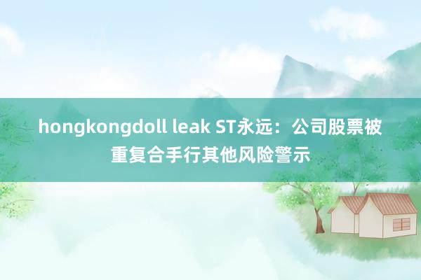 hongkongdoll leak ST永远：公司股票被重复合手行其他风险警示