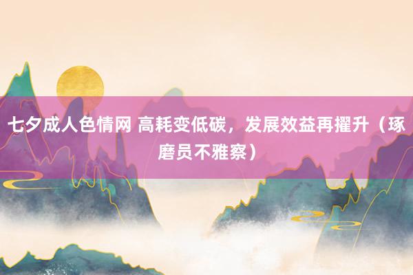 七夕成人色情网 高耗变低碳，发展效益再擢升（琢磨员不雅察）