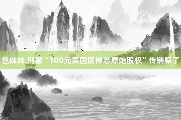 色妹妹 别被“100元买国度神志原始股权”传销骗了