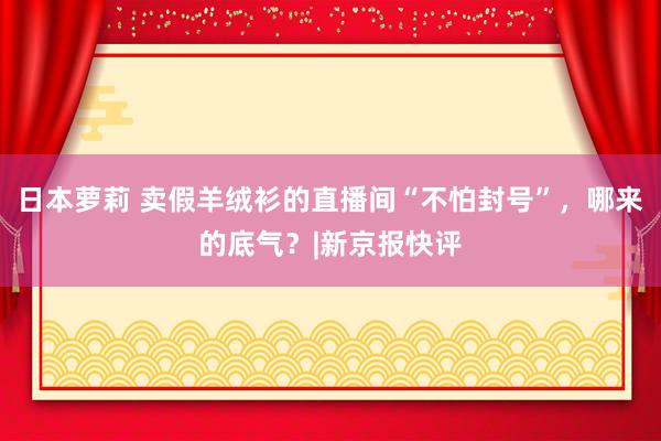 日本萝莉 卖假羊绒衫的直播间“不怕封号”，哪来的底气？|新京报快评