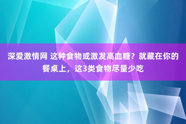 深爱激情网 这种食物或激发高血糖？就藏在你的餐桌上，这3类食物尽量少吃