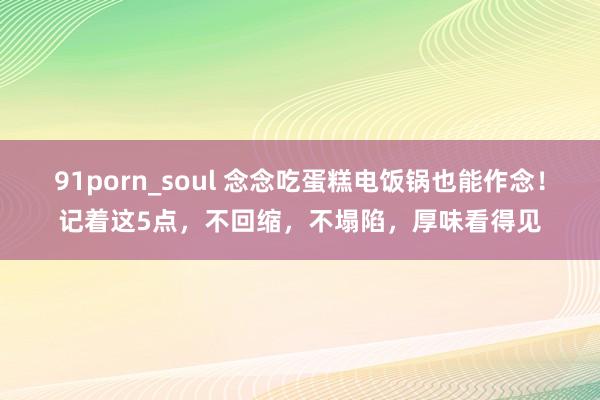 91porn_soul 念念吃蛋糕电饭锅也能作念！记着这5点，不回缩，不塌陷，厚味看得见