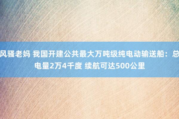 风骚老妈 我国开建公共最大万吨级纯电动输送船：总电量2万4千度 续航可达500公里