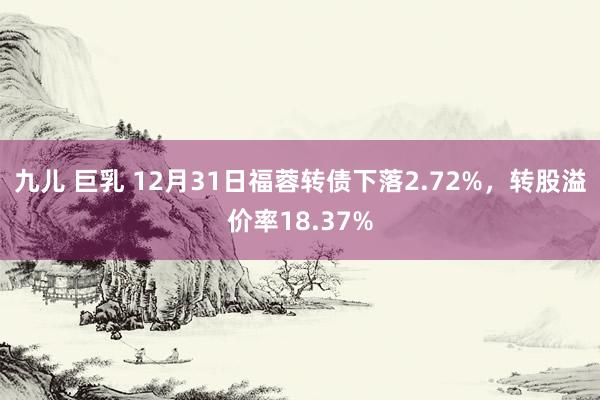 九儿 巨乳 12月31日福蓉转债下落2.72%，转股溢价率18.37%