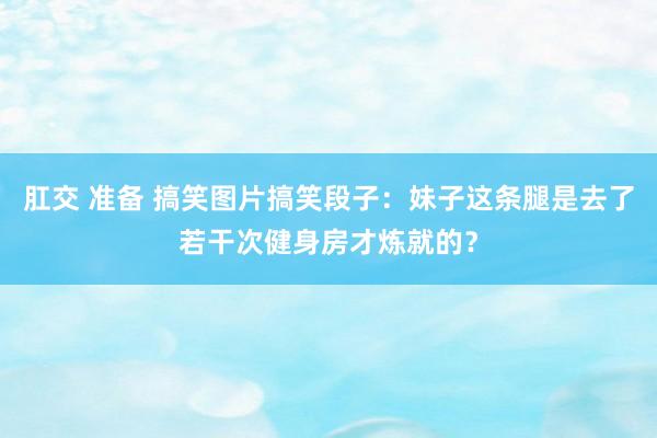 肛交 准备 搞笑图片搞笑段子：妹子这条腿是去了若干次健身房才炼就的？