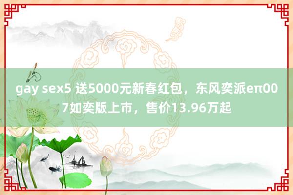 gay sex5 送5000元新春红包，东风奕派eπ007如奕版上市，售价13.96万起