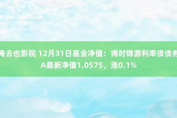 俺去也影院 12月31日基金净值：博时锦源利率债债券A最新净值1.0575，涨0.1%