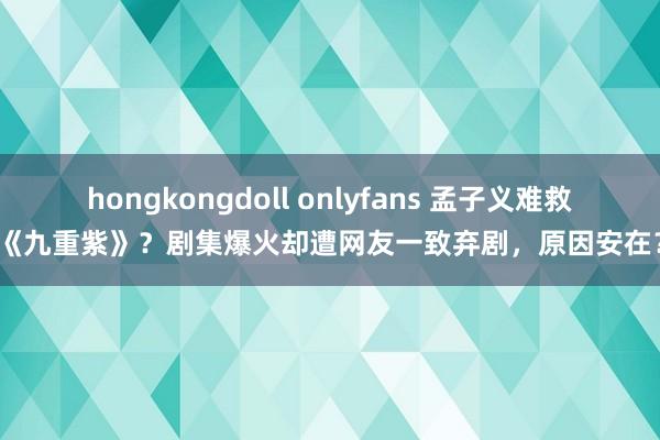 hongkongdoll onlyfans 孟子义难救《九重紫》？剧集爆火却遭网友一致弃剧，原因安在？