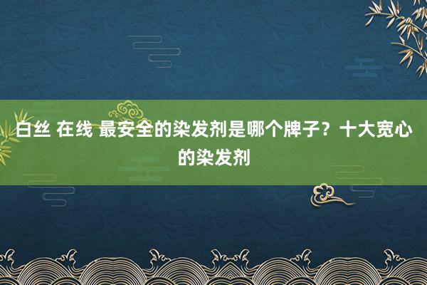 白丝 在线 最安全的染发剂是哪个牌子？十大宽心的染发剂