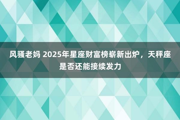 风骚老妈 2025年星座财富榜崭新出炉，天秤座是否还能接续发力