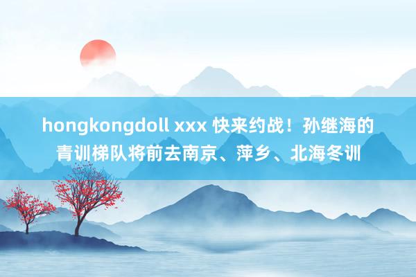 hongkongdoll xxx 快来约战！孙继海的青训梯队将前去南京、萍乡、北海冬训