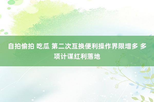 自拍偷拍 吃瓜 第二次互换便利操作界限增多 多项计谋红利落地