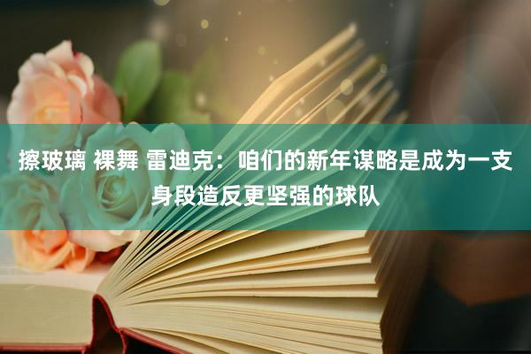 擦玻璃 裸舞 雷迪克：咱们的新年谋略是成为一支身段造反更坚强的球队