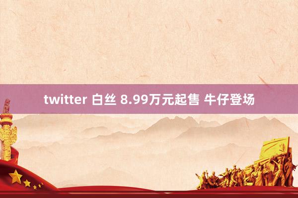 twitter 白丝 8.99万元起售 牛仔登场