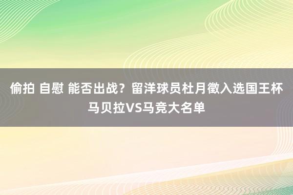 偷拍 自慰 能否出战？留洋球员杜月徵入选国王杯马贝拉VS马竞大名单