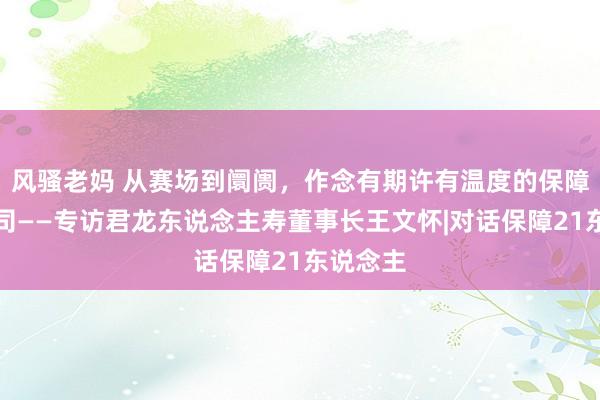 风骚老妈 从赛场到阛阓，作念有期许有温度的保障家具公司——专访君龙东说念主寿董事长王文怀|对话保障21东说念主