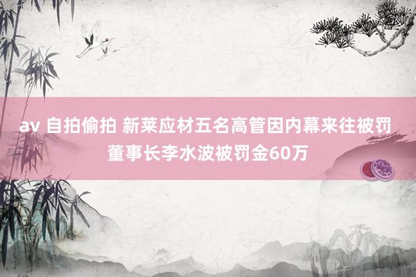 av 自拍偷拍 新莱应材五名高管因内幕来往被罚 董事长李水波被罚金60万