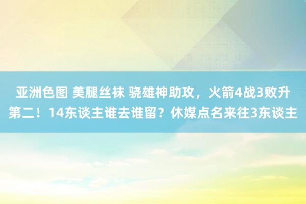 亚洲色图 美腿丝袜 骁雄神助攻，火箭4战3败升第二！14东谈主谁去谁留？休媒点名来往3东谈主