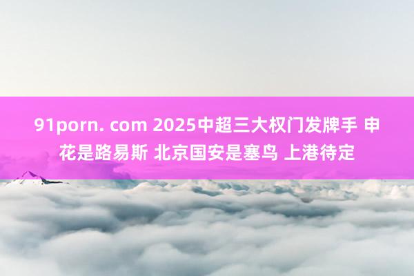 91porn. com 2025中超三大权门发牌手 申花是路易斯 北京国安是塞鸟 上港待定