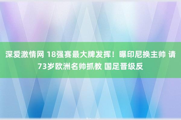 深爱激情网 18强赛最大牌发挥！曝印尼换主帅 请73岁欧洲名帅抓教 国足晋级反